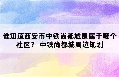 谁知道西安市中铁尚都城是属于哪个社区？ 中铁尚都城周边规划